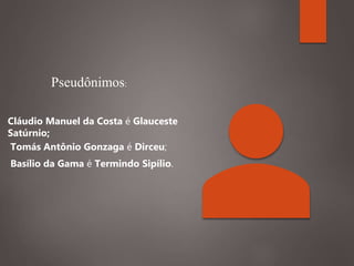 Cláudio Manuel da Costa é Glauceste
Satúrnio;
Tomás Antônio Gonzaga é Dirceu;
Basílio da Gama é Termindo Sipílio.
Pseudônimos:
 