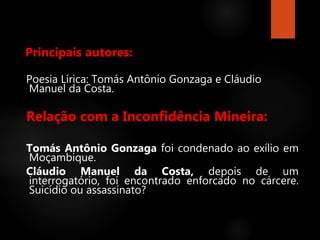 Principais autores:
Poesia Lírica: Tomás Antônio Gonzaga e Cláudio
Manuel da Costa.
Relação com a Inconfidência Mineira:
Tomás Antônio Gonzaga foi condenado ao exílio em
Moçambique.
Cláudio Manuel da Costa, depois de um
interrogatório, foi encontrado enforcado no cárcere.
Suicídio ou assassinato?
 