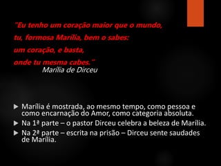 “Eu tenho um coração maior que o mundo,
tu, formosa Marília, bem o sabes:
um coração, e basta,
onde tu mesma cabes.”
Marília de Dirceu
 Marília é mostrada, ao mesmo tempo, como pessoa e
como encarnação do Amor, como categoria absoluta.
 Na 1ª parte – o pastor Dirceu celebra a beleza de Marília.
 Na 2ª parte – escrita na prisão – Dirceu sente saudades
de Marília.
 