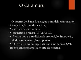 O Caramuru
O poema de Santa Rita segue o modelo camoniano:
 organização em dez cantos;
 estrofes de oito versos;
 esquema de rimas: ABABABCC.
 A estrutura é a tradicional: proposição, invocação,
dedicatória, narração e epílogo.
 O tema – a colonização da Bahia no século XVI.
Trecho emocionante: A morte de Moema.
 