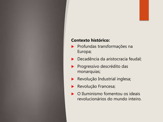 Contexto histórico:
 Profundas transformações na
Europa;
 Decadência da aristocracia feudal;
 Progressivo descrédito das
monarquias;
 Revolução Industrial inglesa;
 Revolução Francesa;
 O Iluminismo fomentou os ideais
revolucionários do mundo inteiro.
 