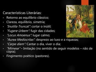 Características Literárias:
• Retorno ao equilíbrio clássico;
• Clareza, equilíbrio, simetria;
• “Inutilia Truncat”: cortar o inútil;
• “Fugere Urbem”: fugir das cidades;
• “Locus Amoenus”: lugar calmo;
• “Aurea Mediocritas”: desprezo ao luxo e a riquezas;
• “Carpe diem”: Cantar o dia, viver o dia;
• “Mimese” – Imitação (no sentido de seguir modelos – não de
cópia);
• Fingimento poético (pastores).
 