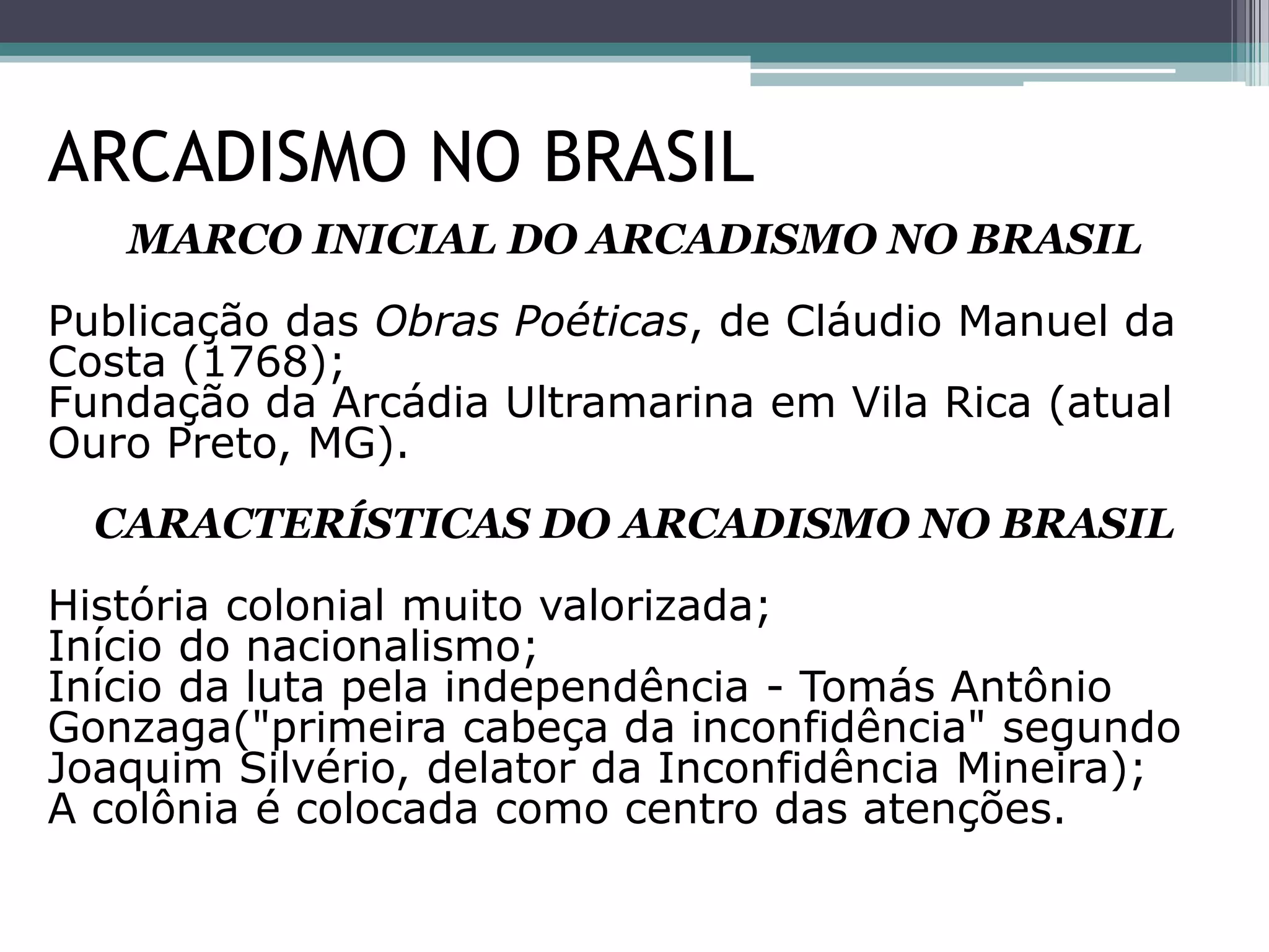 MARCO INICIAL DO ARCADISMO NO BRASIL
Publicação das Obras Poéticas, de Cláudio Manuel da
Costa (1768);
Fundação da Arcádia Ultramarina em Vila Rica (atual
Ouro Preto, MG).
CARACTERÍSTICAS DO ARCADISMO NO BRASIL
História colonial muito valorizada;
Início do nacionalismo;
Início da luta pela independência - Tomás Antônio
Gonzaga("primeira cabeça da inconfidência" segundo
Joaquim Silvério, delator da Inconfidência Mineira);
A colônia é colocada como centro das atenções.
ARCADISMO NO BRASIL
 