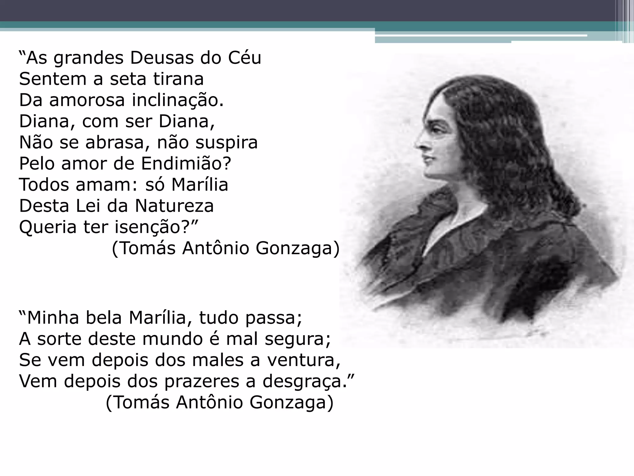 “As grandes Deusas do Céu
Sentem a seta tirana
Da amorosa inclinação.
Diana, com ser Diana,
Não se abrasa, não suspira
Pelo amor de Endimião?
Todos amam: só Marília
Desta Lei da Natureza
Queria ter isenção?”
(Tomás Antônio Gonzaga)
“Minha bela Marília, tudo passa;
A sorte deste mundo é mal segura;
Se vem depois dos males a ventura,
Vem depois dos prazeres a desgraça.”
(Tomás Antônio Gonzaga)
 