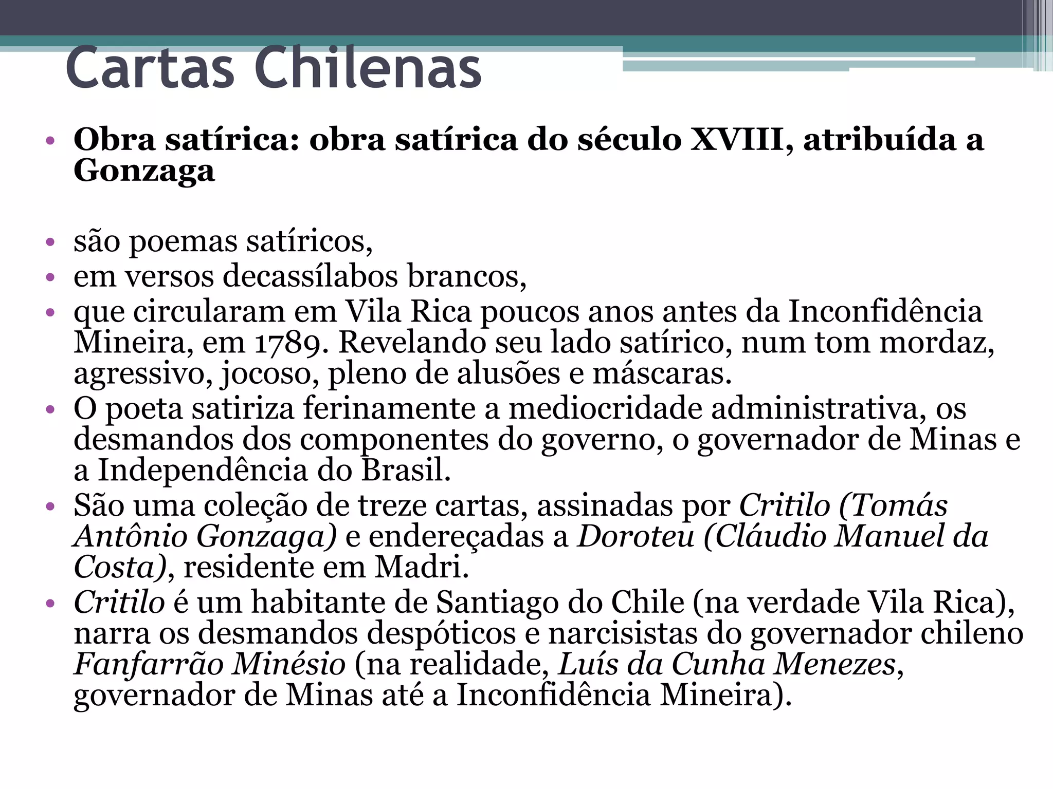 Cartas Chilenas
• Obra satírica: obra satírica do século XVIII, atribuída a
Gonzaga
• são poemas satíricos,
• em versos decassílabos brancos,
• que circularam em Vila Rica poucos anos antes da Inconfidência
Mineira, em 1789. Revelando seu lado satírico, num tom mordaz,
agressivo, jocoso, pleno de alusões e máscaras.
• O poeta satiriza ferinamente a mediocridade administrativa, os
desmandos dos componentes do governo, o governador de Minas e
a Independência do Brasil.
• São uma coleção de treze cartas, assinadas por Critilo (Tomás
Antônio Gonzaga) e endereçadas a Doroteu (Cláudio Manuel da
Costa), residente em Madri.
• Critilo é um habitante de Santiago do Chile (na verdade Vila Rica),
narra os desmandos despóticos e narcisistas do governador chileno
Fanfarrão Minésio (na realidade, Luís da Cunha Menezes,
governador de Minas até a Inconfidência Mineira).
 