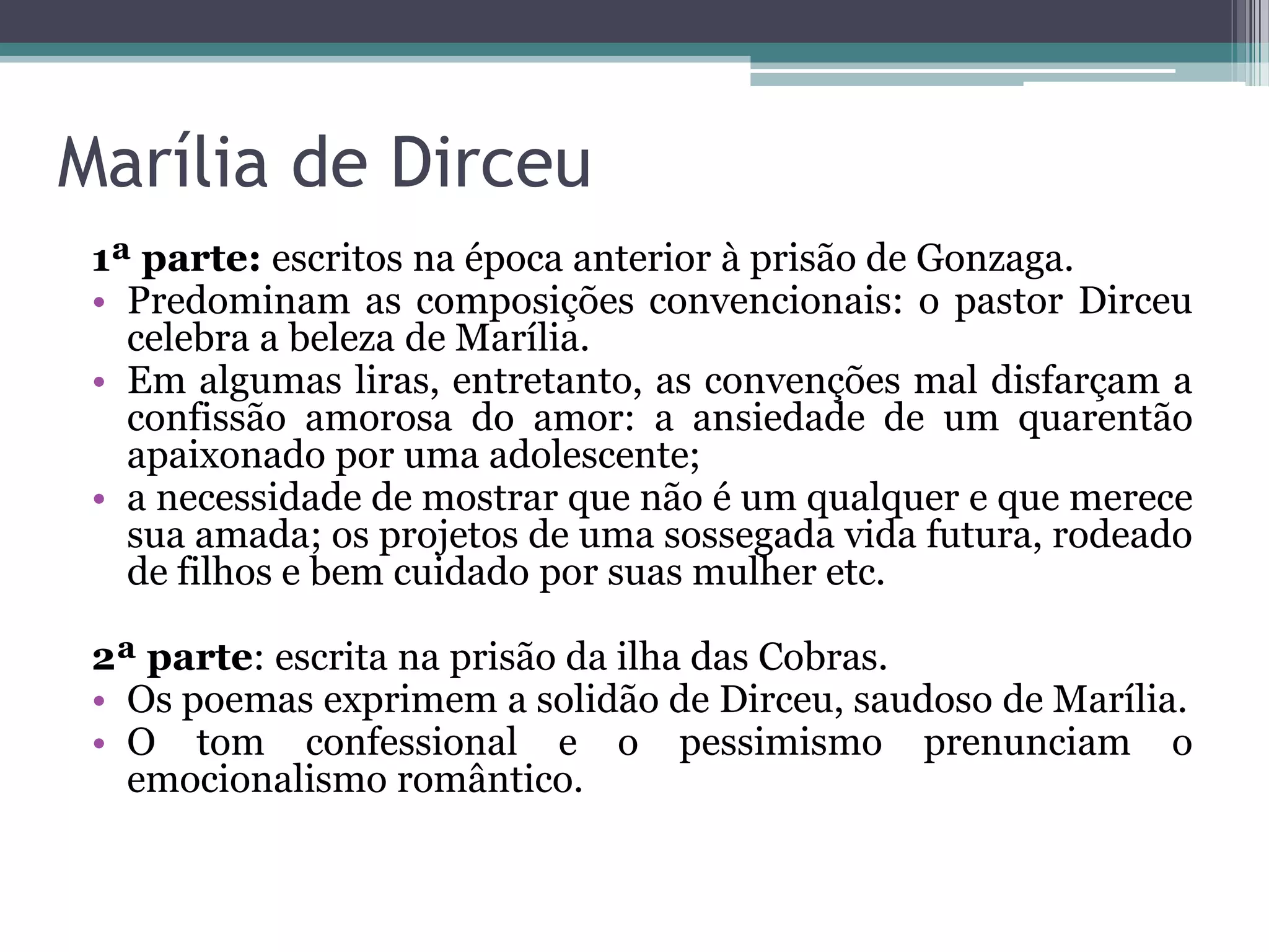 Marília de Dirceu
1ª parte: escritos na época anterior à prisão de Gonzaga.
• Predominam as composições convencionais: o pastor Dirceu
celebra a beleza de Marília.
• Em algumas liras, entretanto, as convenções mal disfarçam a
confissão amorosa do amor: a ansiedade de um quarentão
apaixonado por uma adolescente;
• a necessidade de mostrar que não é um qualquer e que merece
sua amada; os projetos de uma sossegada vida futura, rodeado
de filhos e bem cuidado por suas mulher etc.
2ª parte: escrita na prisão da ilha das Cobras.
• Os poemas exprimem a solidão de Dirceu, saudoso de Marília.
• O tom confessional e o pessimismo prenunciam o
emocionalismo romântico.
 