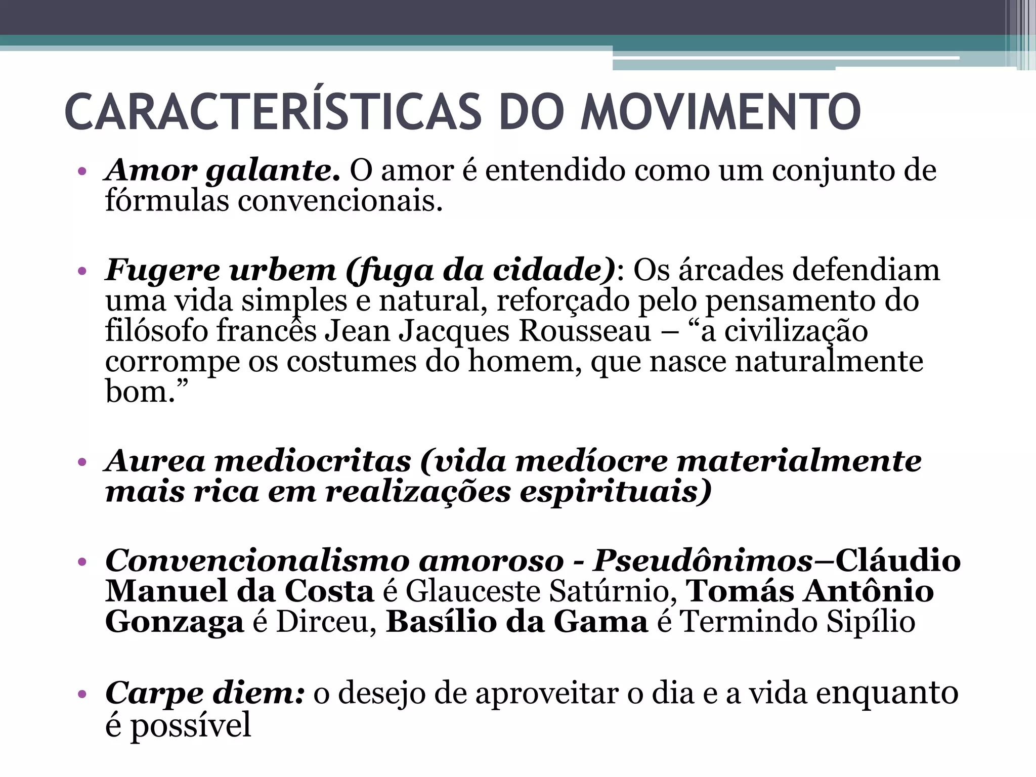 CARACTERÍSTICAS DO MOVIMENTO
• Amor galante. O amor é entendido como um conjunto de
fórmulas convencionais.
• Fugere urbem (fuga da cidade): Os árcades defendiam
uma vida simples e natural, reforçado pelo pensamento do
filósofo francês Jean Jacques Rousseau – “a civilização
corrompe os costumes do homem, que nasce naturalmente
bom.”
• Aurea mediocritas (vida medíocre materialmente
mais rica em realizações espirituais)
• Convencionalismo amoroso - Pseudônimos–Cláudio
Manuel da Costa é Glauceste Satúrnio, Tomás Antônio
Gonzaga é Dirceu, Basílio da Gama é Termindo Sipílio
• Carpe diem: o desejo de aproveitar o dia e a vida enquanto
é possível
 