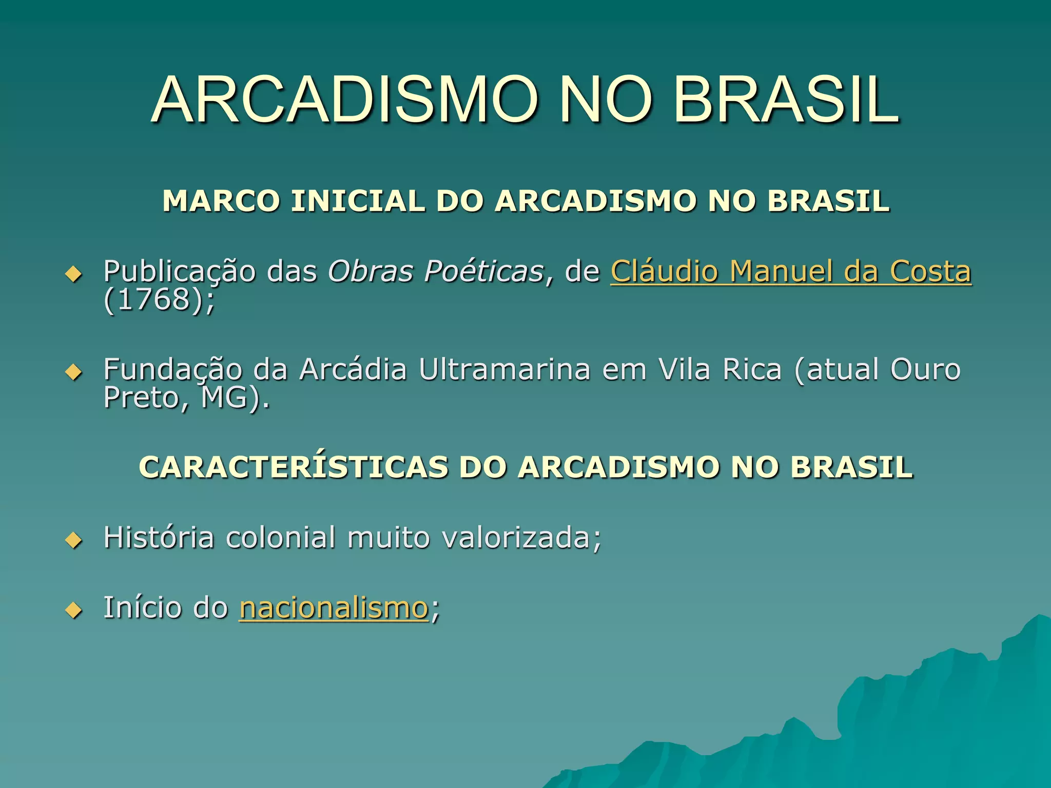 ARCADISMO NO BRASIL
MARCO INICIAL DO ARCADISMO NO BRASIL
 Publicação das Obras Poéticas, de Cláudio Manuel da Costa
(1768);
 Fundação da Arcádia Ultramarina em Vila Rica (atual Ouro
Preto, MG).
CARACTERÍSTICAS DO ARCADISMO NO BRASIL
 História colonial muito valorizada;
 Início do nacionalismo;
 