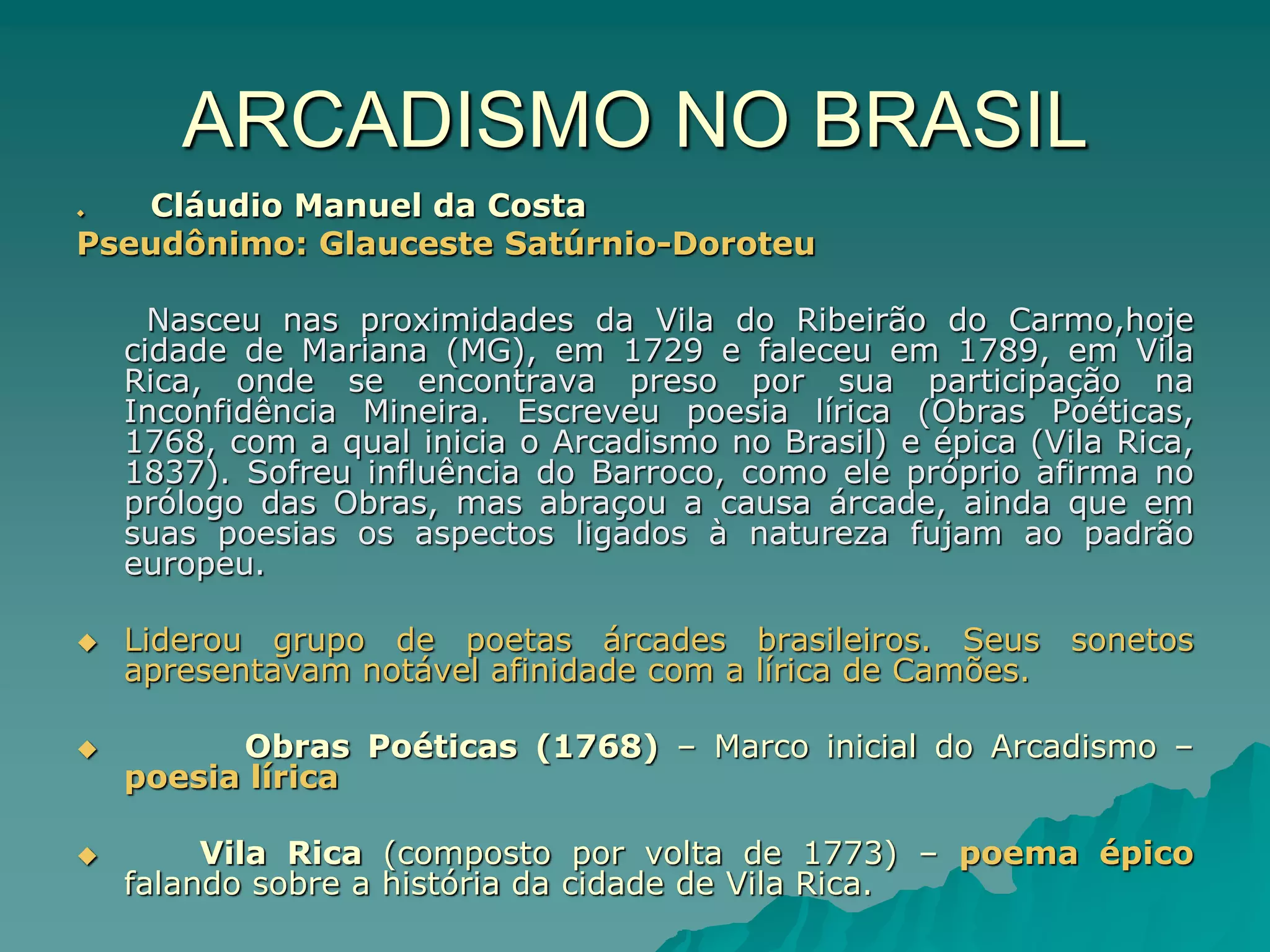 ARCADISMO NO BRASIL
 Cláudio Manuel da Costa
Pseudônimo: Glauceste Satúrnio-Doroteu
Nasceu nas proximidades da Vila do Ribeirão do Carmo,hoje
cidade de Mariana (MG), em 1729 e faleceu em 1789, em Vila
Rica, onde se encontrava preso por sua participação na
Inconfidência Mineira. Escreveu poesia lírica (Obras Poéticas,
1768, com a qual inicia o Arcadismo no Brasil) e épica (Vila Rica,
1837). Sofreu influência do Barroco, como ele próprio afirma no
prólogo das Obras, mas abraçou a causa árcade, ainda que em
suas poesias os aspectos ligados à natureza fujam ao padrão
europeu.
 Liderou grupo de poetas árcades brasileiros. Seus sonetos
apresentavam notável afinidade com a lírica de Camões.
 Obras Poéticas (1768) – Marco inicial do Arcadismo –
poesia lírica
 Vila Rica (composto por volta de 1773) – poema épico
falando sobre a história da cidade de Vila Rica.
 