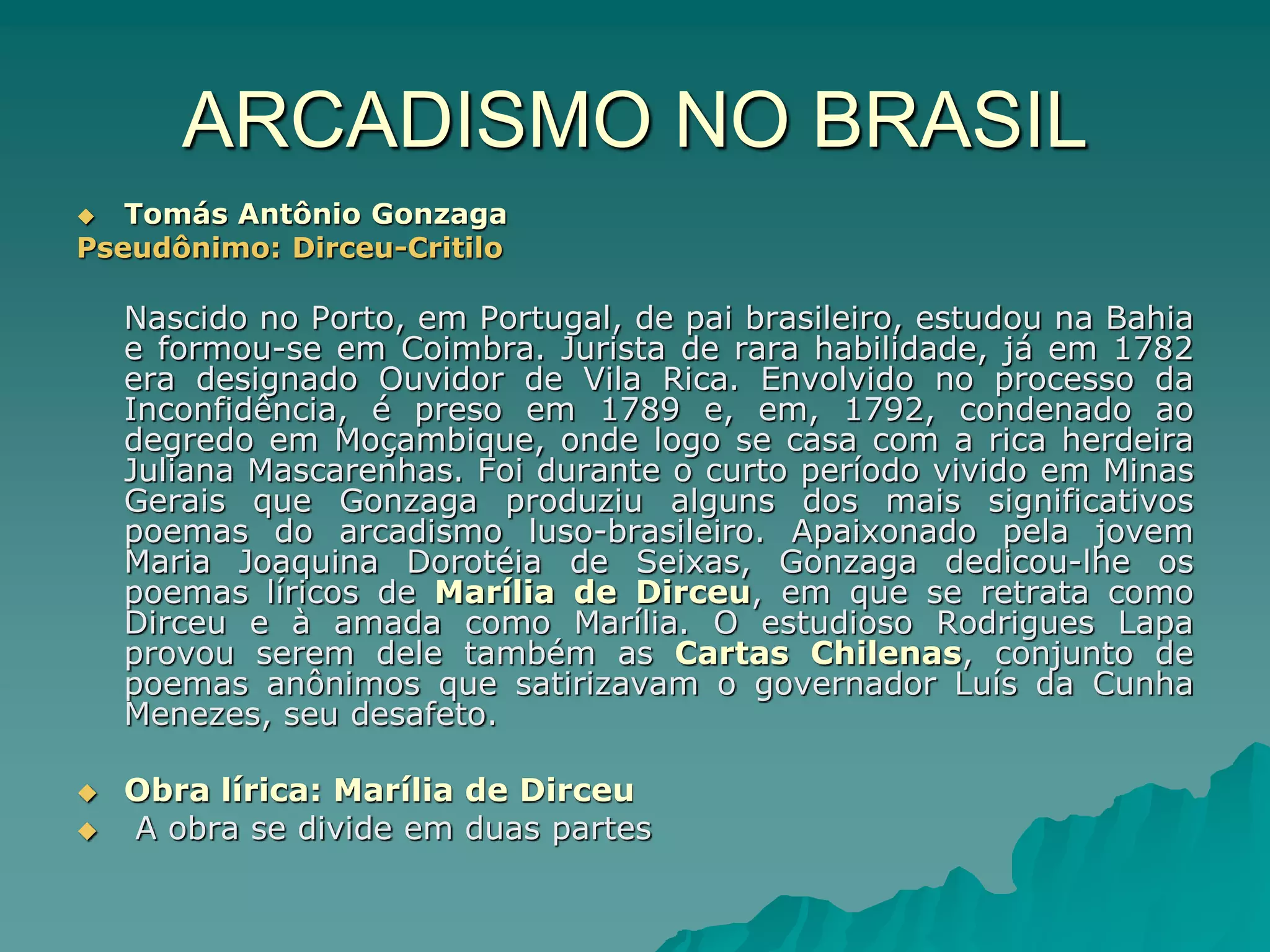 ARCADISMO NO BRASIL
 Tomás Antônio Gonzaga
Pseudônimo: Dirceu-Critilo
Nascido no Porto, em Portugal, de pai brasileiro, estudou na Bahia
e formou-se em Coimbra. Jurista de rara habilidade, já em 1782
era designado Ouvidor de Vila Rica. Envolvido no processo da
Inconfidência, é preso em 1789 e, em, 1792, condenado ao
degredo em Moçambique, onde logo se casa com a rica herdeira
Juliana Mascarenhas. Foi durante o curto período vivido em Minas
Gerais que Gonzaga produziu alguns dos mais significativos
poemas do arcadismo luso-brasileiro. Apaixonado pela jovem
Maria Joaquina Dorotéia de Seixas, Gonzaga dedicou-lhe os
poemas líricos de Marília de Dirceu, em que se retrata como
Dirceu e à amada como Marília. O estudioso Rodrigues Lapa
provou serem dele também as Cartas Chilenas, conjunto de
poemas anônimos que satirizavam o governador Luís da Cunha
Menezes, seu desafeto.
 Obra lírica: Marília de Dirceu
 A obra se divide em duas partes
 