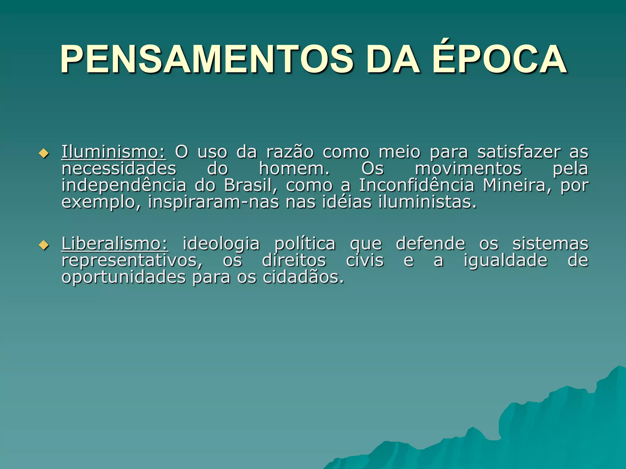 PENSAMENTOS DA ÉPOCA
 Iluminismo: O uso da razão como meio para satisfazer as
necessidades do homem. Os movimentos pela
independência do Brasil, como a Inconfidência Mineira, por
exemplo, inspiraram-nas nas idéias iluministas.
 Liberalismo: ideologia política que defende os sistemas
representativos, os direitos civis e a igualdade de
oportunidades para os cidadãos.
 