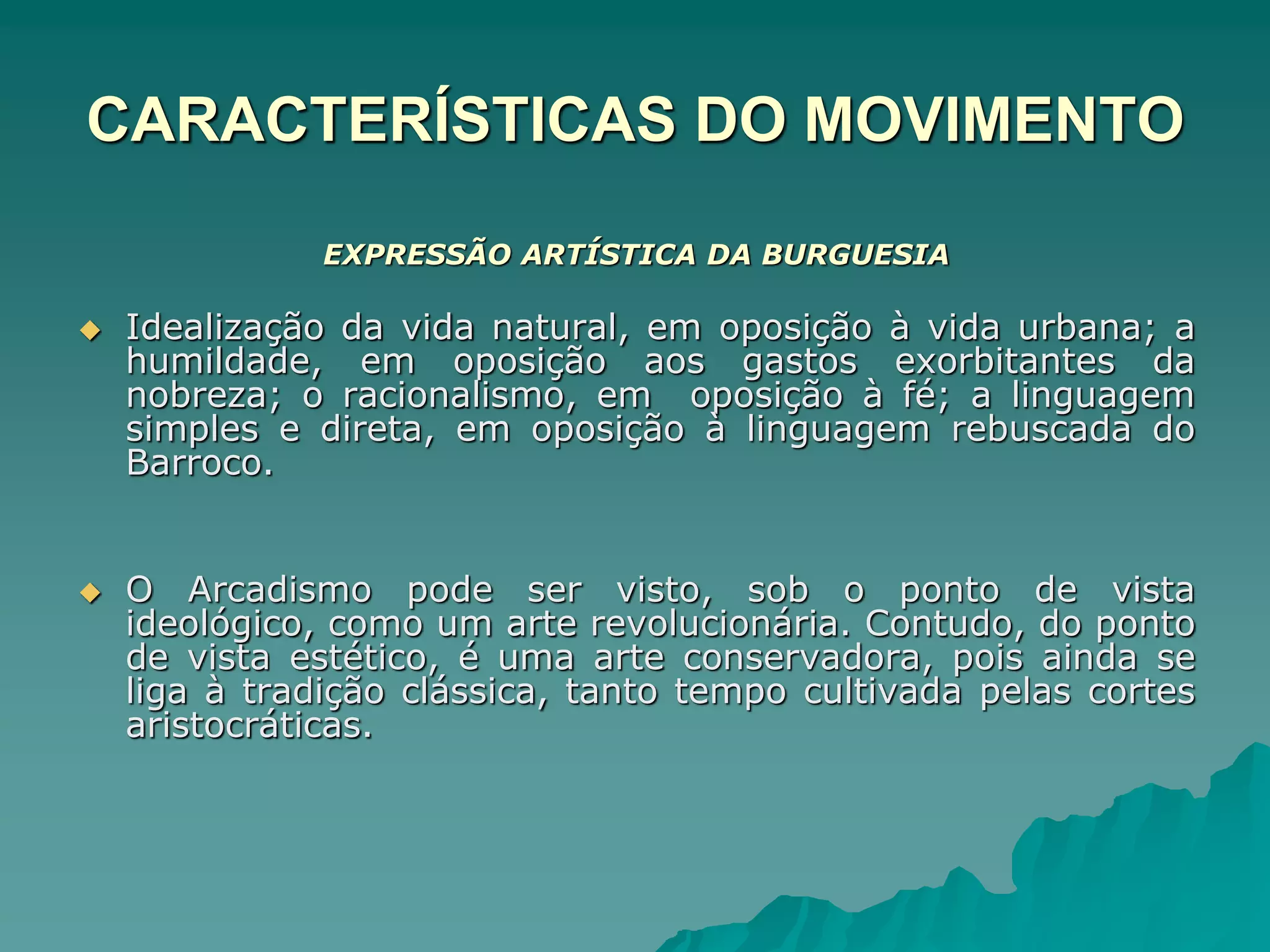 CARACTERÍSTICAS DO MOVIMENTO
EXPRESSÃO ARTÍSTICA DA BURGUESIA
 Idealização da vida natural, em oposição à vida urbana; a
humildade, em oposição aos gastos exorbitantes da
nobreza; o racionalismo, em oposição à fé; a linguagem
simples e direta, em oposição à linguagem rebuscada do
Barroco.
 O Arcadismo pode ser visto, sob o ponto de vista
ideológico, como um arte revolucionária. Contudo, do ponto
de vista estético, é uma arte conservadora, pois ainda se
liga à tradição clássica, tanto tempo cultivada pelas cortes
aristocráticas.
 