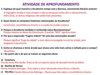 1- Explique de qual maneira o Arcadismo rompe com o Barroco, movimento literário anterior.
2- Quais foram os contextos históricos relacionados ao Arcadismo?
3- Porque o Arcadismo também é conhecido como Neoclassicismo?
4- Por que a expressão “Fugere Urbem” foi uma das convenções árcade?
5- Como se chamava o tema árcade que visava uma vida mais calma e voltada para o campo?
6 – De quem são e do que se tratam as seguintes obras:
a) Caramuru
b) Marília de Dirceu
c) Vila Rica
A linguagem árcade é mais simples e não se preocupa tanto com o rebuscamento.
Além disso, os temas religiosos não estão mais presentes.
Iluminismo, inconfidência mineira e a criação da arcádia lusitana
Porque retoma os ideais do Classicismo. O prefixo “NEO” significa novo.
Porque significa “Fuga da cidade” e esse ideal era pregado na escrita árcade, pois
pregavam o bucolismo
Bucolismo
Frei de Santa Rita Durão. Trata-se de um poema épico de descobrimento da Bahia
Tomás Antônio Gonzaga – Fala sobre o amor idealizado entre Dirceu e Marília
Cláudio Manuel da Nóbrega – Poema que fala sobre a inconfidência mineira
ATIVIDADE DE APROFUNDAMENTO
 