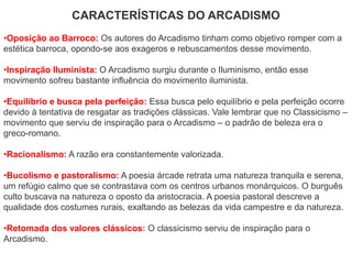 CARACTERÍSTICAS DO ARCADISMO
•Oposição ao Barroco: Os autores do Arcadismo tinham como objetivo romper com a
estética barroca, opondo-se aos exageros e rebuscamentos desse movimento.
•Inspiração Iluminista: O Arcadismo surgiu durante o Iluminismo, então esse
movimento sofreu bastante influência do movimento iluminista.
•Equilíbrio e busca pela perfeição: Essa busca pelo equilíbrio e pela perfeição ocorre
devido à tentativa de resgatar as tradições clássicas. Vale lembrar que no Classicismo –
movimento que serviu de inspiração para o Arcadismo – o padrão de beleza era o
greco-romano.
•Racionalismo: A razão era constantemente valorizada.
•Bucolismo e pastoralismo: A poesia árcade retrata uma natureza tranquila e serena,
um refúgio calmo que se contrastava com os centros urbanos monárquicos. O burguês
culto buscava na natureza o oposto da aristocracia. A poesia pastoral descreve a
qualidade dos costumes rurais, exaltando as belezas da vida campestre e da natureza.
•Retomada dos valores clássicos: O classicismo serviu de inspiração para o
Arcadismo.
 