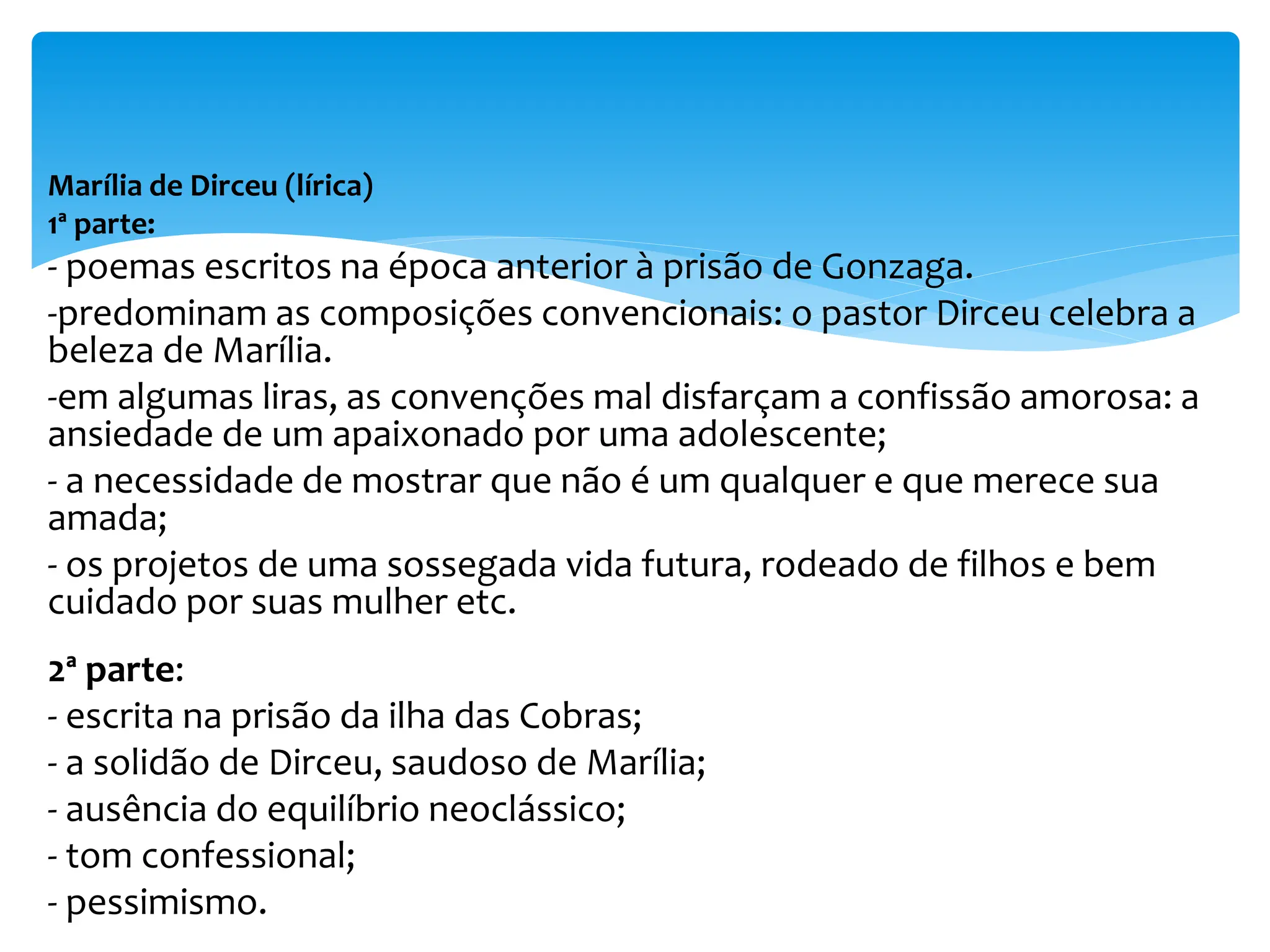 Marília de Dirceu (lírica)
1ª parte:
- poemas escritos na época anterior à prisão de Gonzaga.
-predominam as composições convencionais: o pastor Dirceu celebra a
beleza de Marília.
-em algumas liras, as convenções mal disfarçam a confissão amorosa: a
ansiedade de um apaixonado por uma adolescente;
- a necessidade de mostrar que não é um qualquer e que merece sua
amada;
- os projetos de uma sossegada vida futura, rodeado de filhos e bem
cuidado por suas mulher etc.
2ª parte:
- escrita na prisão da ilha das Cobras;
- a solidão de Dirceu, saudoso de Marília;
- ausência do equilíbrio neoclássico;
- tom confessional;
- pessimismo.
 