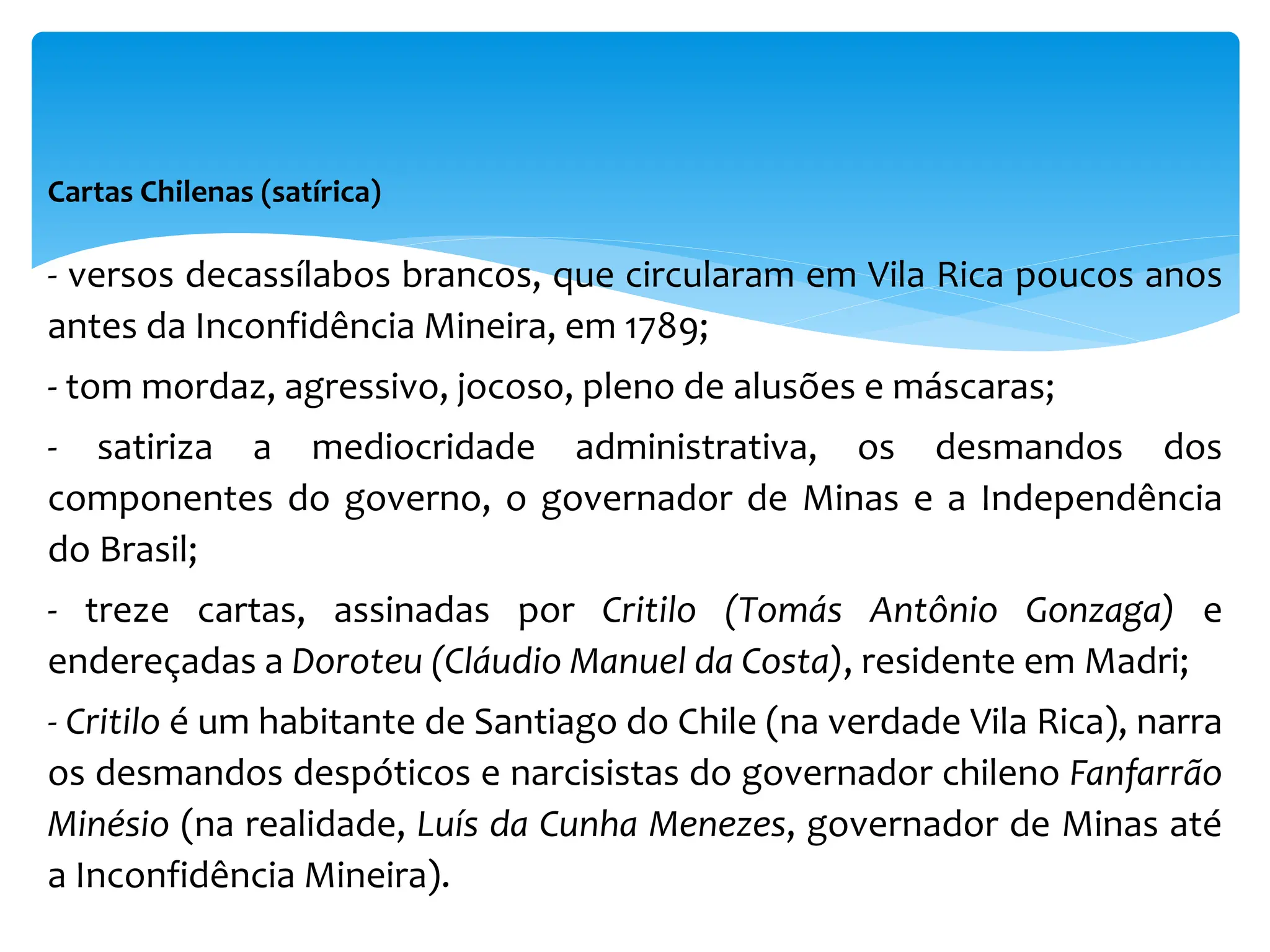 Cartas Chilenas (satírica)
- versos decassílabos brancos, que circularam em Vila Rica poucos anos
antes da Inconfidência Mineira, em 1789;
- tom mordaz, agressivo, jocoso, pleno de alusões e máscaras;
- satiriza a mediocridade administrativa, os desmandos dos
componentes do governo, o governador de Minas e a Independência
do Brasil;
- treze cartas, assinadas por Critilo (Tomás Antônio Gonzaga) e
endereçadas a Doroteu (Cláudio Manuel da Costa), residente em Madri;
- Critilo é um habitante de Santiago do Chile (na verdade Vila Rica), narra
os desmandos despóticos e narcisistas do governador chileno Fanfarrão
Minésio (na realidade, Luís da Cunha Menezes, governador de Minas até
a Inconfidência Mineira).
 