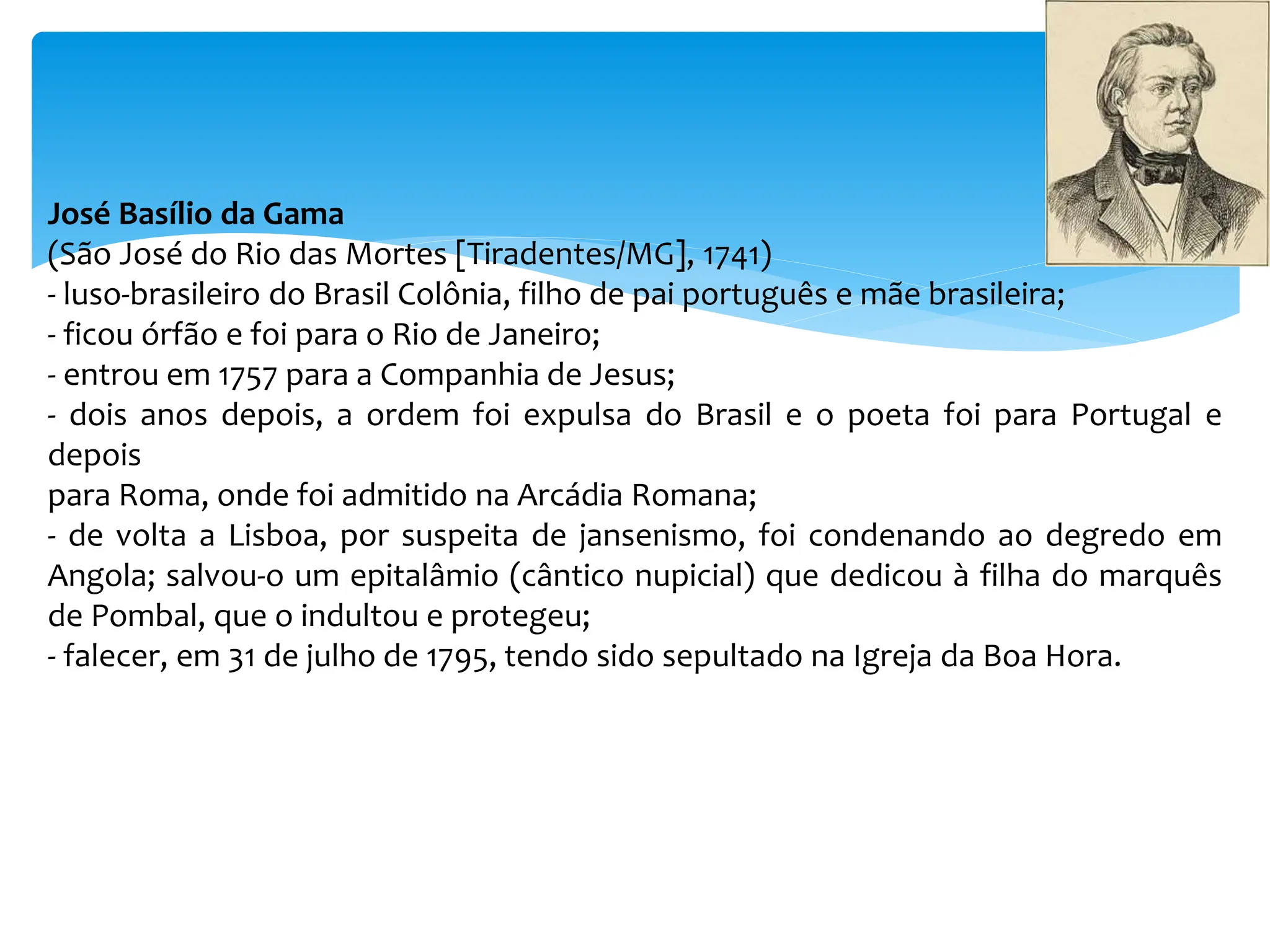 José Basílio da Gama
(São José do Rio das Mortes [Tiradentes/MG], 1741)
- luso-brasileiro do Brasil Colônia, filho de pai português e mãe brasileira;
- ficou órfão e foi para o Rio de Janeiro;
- entrou em 1757 para a Companhia de Jesus;
- dois anos depois, a ordem foi expulsa do Brasil e o poeta foi para Portugal e
depois
para Roma, onde foi admitido na Arcádia Romana;
- de volta a Lisboa, por suspeita de jansenismo, foi condenando ao degredo em
Angola; salvou-o um epitalâmio (cântico nupicial) que dedicou à filha do marquês
de Pombal, que o indultou e protegeu;
- falecer, em 31 de julho de 1795, tendo sido sepultado na Igreja da Boa Hora.
 