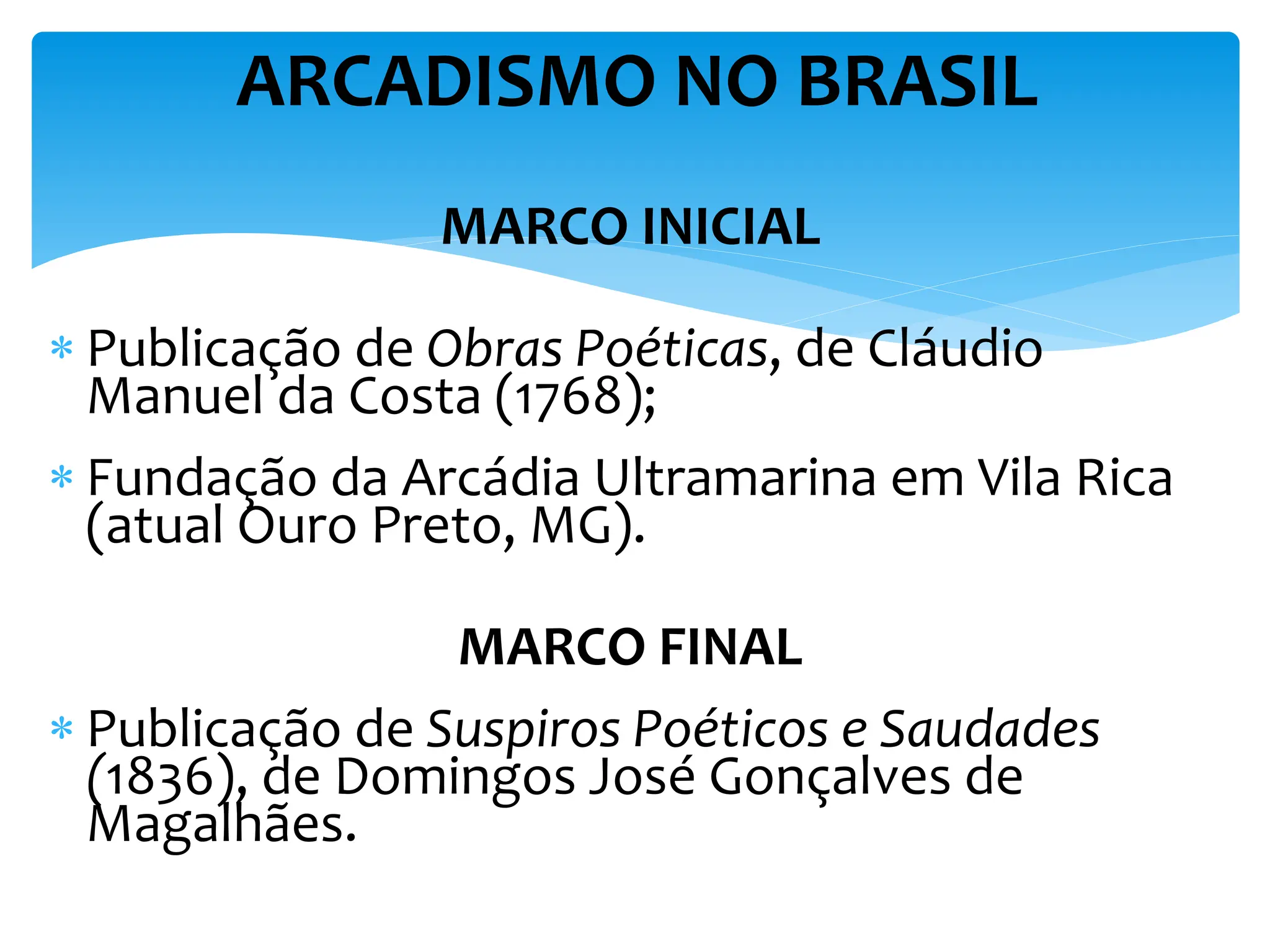 MARCO INICIAL
 Publicação de Obras Poéticas, de Cláudio
Manuel da Costa (1768);
 Fundação da Arcádia Ultramarina em Vila Rica
(atual Ouro Preto, MG).
MARCO FINAL
 Publicação de Suspiros Poéticos e Saudades
(1836), de Domingos José Gonçalves de
Magalhães.
ARCADISMO NO BRASIL
 