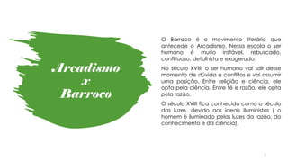 Arcadismo
x
Barroco
2
O Barroco é o movimento literário que
antecede o Arcadismo. Nessa escola o ser
humano é muito instável, rebuscado,
conflituoso, detalhista e exagerado.
No século XVIII, o ser humano vai sair desse
momento de dúvida e conflitos e vai assumir
uma posição. Entre religião e ciência, ele
opta pela ciência. Entre fé e razão, ele opta
pela razão.
O século XVIII fica conhecido como o século
das luzes, devido aos ideais Iluministas ( o
homem é iluminado pelas luzes da razão, do
conhecimento e da ciência).
 