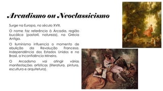 Arcadismo ou Neoclassicismo
Surge na Europa, no século XVIII.
O nome faz referência à Árcadia, região
bucólica (pastoril, natureza), na Grécia
Antiga.
O Iluminismo influencia o momento de
ebulição da Revolução Francesa,
Independência dos Estados Unidos e no
Brasil, a Inconfidência Mineira.
O Arcadismo vai atingir várias
manifestações artísticas (literatura, pintura,
escultura e arquitetura).
 