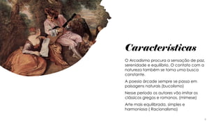 Características
O Arcadismo procura a sensação de paz,
serenidade e equilíbrio. O contato com a
natureza também se torna uma busca
constante.
A poesia árcade sempre se passa em
paisagens naturais (bucolismo)
Nesse período os autores vão imitar os
clássicos gregos e romanos. (mimese)
Arte mais equilibrada, simples e
harmoniosa ( Racionalismo)
4
 