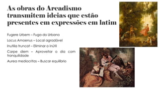 As obras do Arcadismo
transmitem ideias que estão
presentes em expressões em latim
Fugere Urbem – Fuga do Urbano
Locus Amoenus – Local agradável
Inutilia truncat – Eliminar o inútil
Carpe diem – Aproveitar o dia com
tranquilidade
Aurea mediocritas – Buscar equilíbrio
 