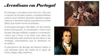 Arcadismo em Portugal
Em Portugal, o Arcadismo tem início em 1756 com
a criação da Arcádia Lusitana, academia literária
onde os seus membros deveriam obedecer regras
clássicas e deveriam adotar pseudônimos (nomes
falsos) que fossem nomes de pastores.
O português Bocage (1765-1805), um dos maiores
poetas portugueses, é considerado o maior autor
árcade. Bocage satirizou a Igreja e a monarquia,
motivo que o levou a ser preso. Suas obras são
caracterizadas pela presença do bucolismo e da
mitologia, características que se destacam no
Arcadismo.
O pseudônimo de Bocage era Elmano Sadino e
suas principais obras são: Morte de D. Ignez de
Castro, Elegia, Idílios Marítimos.
 