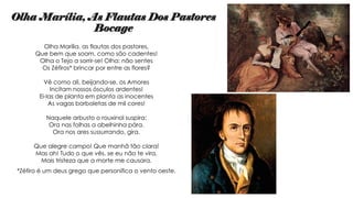 Olha Marília, As Flautas Dos Pastores
Bocage
Olha Marília, as flautas dos pastores,
Que bem que soam, como são cadentes!
Olha o Tejo a sorrir-se! Olha: não sentes
Os Zéfiros* brincar por entre as flores?
Vê como ali, beijando-se, os Amores
Incitam nossos ósculos ardentes!
Ei-las de planta em planta as inocentes
As vagas borboletas de mil cores!
Naquele arbusto o rouxinol suspira;
Ora nas folhas a abelhinha pára.
Ora nos ares sussurrando, gira.
Que alegre campo! Que manhã tão clara!
Mas ah! Tudo o que vês, se eu não te vira,
Mais tristeza que a morte me causara.
*Zéfiro é um deus grego que personifica o vento oeste.
 