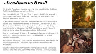 Arcadismo no Brasil
No Brasil, o Arcadismo começa em 1768 com a publicação de Obras
Poéticas, de Cláudio Manuel da Costa.
Mas é em Vila Rica (1773), também da autoria de Cláudio Manuel da
Costa, que o Arcadismo transmite o desejo pela liberdade que as
pessoas sentiam na época.
O Arcadismo brasileiro tem início no momento em que se manifesta o
desejo pela independência entre os brasileiros. Cláudio Manuel da
Costa e Tomás Antônio Gonzaga - outro importante escritor da época -
estavam entre os líderes da Inconfidência Mineira, que tinha como
objetivo tornar Minas Gerais independente de Portugal.
Com a obra Uraguai, Basílio da Gama manifesta sua mentalidade anti-
jesuítica, o que revela a influência da racionalidade da filosofia
iluminista (fé x razão).
Por sua vez, Santa Rita Durão segue o modelo clássico de Camões, um
retorno aos ideais do Classicismo, que é uma característica do
Arcadismo.
Os principais autores do Arcadismo no Brasil são: Cláudio Manuel da
Costa, Basílio da Gama, Santa Rita Durão e Tomás Antônio Gonzaga.
 