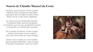 Soneto de Cláudio Manuel da Costa
Pastores, que levais ao monte o gado,
Vêde lá como andais por essa serra;
Que para dar contágio a toda a terra,
Basta ver se o meu rosto magoado:
Eu ando (vós me vêdes) tão pesado;
E a pastora infiel, que me faz guerra,
É a mesma, que em seu semblante encerra
A causa de um martírio tão cansado.
Se a quereis conhecer, vinde comigo,
Vereis a formosura, que eu adoro;
Mas não; tanto não sou vosso inimigo:
Deixai, não a vejais; eu vo-lo imploro;
Que se seguir quiserdes, o que eu sigo,
Chorareis, ó pastores, o que eu choro.
 