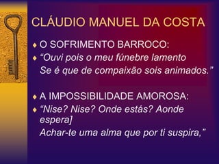 CLÁUDIO MANUEL DA COSTA
 O SOFRIMENTO BARROCO:
 “Ouvi pois o meu fúnebre lamento
Se é que de compaixão sois animados.”
 A IMPOSSIBILIDADE AMOROSA:
 “Nise? Nise? Onde estás? Aonde
espera]
Achar-te uma alma que por ti suspira,”
 