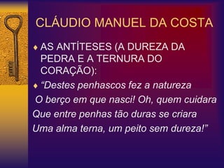 CLÁUDIO MANUEL DA COSTA
 AS ANTÍTESES (A DUREZA DA
PEDRA E A TERNURA DO
CORAÇÃO):
 “Destes penhascos fez a natureza
O berço em que nasci! Oh, quem cuidara
Que entre penhas tão duras se criara
Uma alma terna, um peito sem dureza!”
 