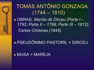 TOMÁS ANTÔNIO GONZAGA
(1744 – 1810)
 OBRAS: Marília de Dirceu (Parte I –
1792; Parte II – 1799; Parte III – 1812);
Cartas Chilenas (1845)
 PSEUDÔNIMO PASTORIL = DIRCEU
 MUSA = MARÍLIA
 