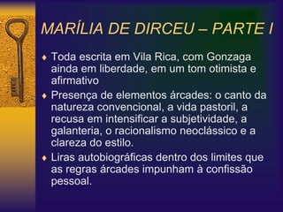 MARÍLIA DE DIRCEU – PARTE I
 Toda escrita em Vila Rica, com Gonzaga
ainda em liberdade, em um tom otimista e
afirmativo
 Presença de elementos árcades: o canto da
natureza convencional, a vida pastoril, a
recusa em intensificar a subjetividade, a
galanteria, o racionalismo neoclássico e a
clareza do estilo.
 Liras autobiográficas dentro dos limites que
as regras árcades impunham à confissão
pessoal.
 