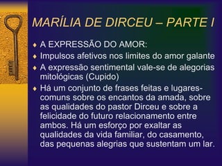 MARÍLIA DE DIRCEU – PARTE I
 A EXPRESSÃO DO AMOR:
 Impulsos afetivos nos limites do amor galante
 A expressão sentimental vale-se de alegorias
mitológicas (Cupido)
 Há um conjunto de frases feitas e lugares-
comuns sobre os encantos da amada, sobre
as qualidades do pastor Dirceu e sobre a
felicidade do futuro relacionamento entre
ambos. Há um esforço por exaltar as
qualidades da vida familiar, do casamento,
das pequenas alegrias que sustentam um lar.
 