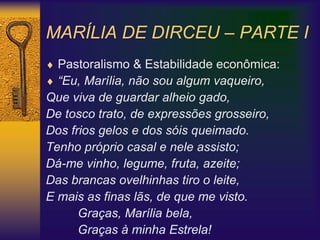 MARÍLIA DE DIRCEU – PARTE I
 Pastoralismo & Estabilidade econômica:
 “Eu, Marília, não sou algum vaqueiro,
Que viva de guardar alheio gado,
De tosco trato, de expressões grosseiro,
Dos frios gelos e dos sóis queimado.
Tenho próprio casal e nele assisto;
Dá-me vinho, legume, fruta, azeite;
Das brancas ovelhinhas tiro o leite,
E mais as finas lãs, de que me visto.
Graças, Marília bela,
Graças à minha Estrela!
 