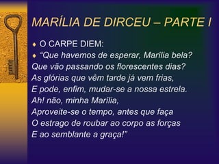MARÍLIA DE DIRCEU – PARTE I
 O CARPE DIEM:
 “Que havemos de esperar, Marília bela?
Que vão passando os florescentes dias?
As glórias que vêm tarde já vem frias,
E pode, enfim, mudar-se a nossa estrela.
Ah! não, minha Marília,
Aproveite-se o tempo, antes que faça
O estrago de roubar ao corpo as forças
E ao semblante a graça!”
 