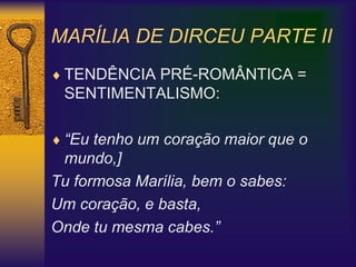 MARÍLIA DE DIRCEU PARTE II
 TENDÊNCIA PRÉ-ROMÂNTICA =
SENTIMENTALISMO:
 “Eu tenho um coração maior que o
mundo,]
Tu formosa Marília, bem o sabes:
Um coração, e basta,
Onde tu mesma cabes.”
 