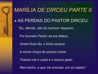 MARÍLIA DE DIRCEU PARTE II
 AS PERDAS DO PASTOR DIRCEU:
1.
”Eu, Marília, não fui nenhum Vaqueiro
Fui honrado Pastor da tua Aldeia;
Vestia finas lãs, e tinha sempre
A minha choça do preciso cheia.
Tiraram-me o casal e o manso gado,
Nem tenho, a que me encoste, um só cajado.”
 