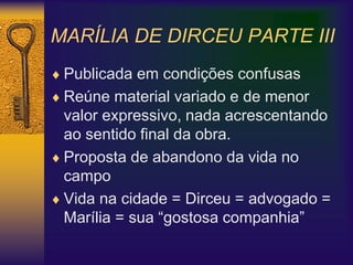 MARÍLIA DE DIRCEU PARTE III
 Publicada em condições confusas
 Reúne material variado e de menor
valor expressivo, nada acrescentando
ao sentido final da obra.
 Proposta de abandono da vida no
campo
 Vida na cidade = Dirceu = advogado =
Marília = sua “gostosa companhia”
 