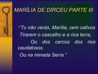 MARÍLIA DE DIRCEU PARTE III
“Tu não verás, Marília, cem cativos
Tirarem o cascalho e a rica terra,
Ou dos cercos dos rios
caudalosos.
Ou na minada Serra.”
 
