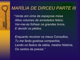 MARÍLIA DE DIRCEU PARTE III
“Verás em cima da espaçosa mesa
Altos volumes de enredados feitos;
Ver-me-ás folhear os grandes livros,
E decidir os pleitos.
Enquanto revolver os meus Consultos,
Tu me farás gostosa companhia,
Lendo os fastos da sábia, mestra História,
Os cantos da poesia.”
 