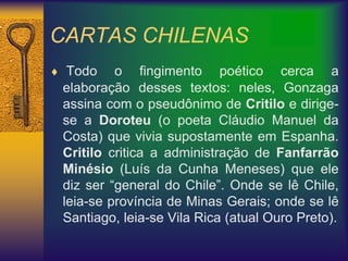 CARTAS CHILENAS
 Todo o fingimento poético cerca a
elaboração desses textos: neles, Gonzaga
assina com o pseudônimo de Critilo e dirige-
se a Doroteu (o poeta Cláudio Manuel da
Costa) que vivia supostamente em Espanha.
Critilo critica a administração de Fanfarrão
Minésio (Luís da Cunha Meneses) que ele
diz ser “general do Chile”. Onde se lê Chile,
leia-se província de Minas Gerais; onde se lê
Santiago, leia-se Vila Rica (atual Ouro Preto).
 