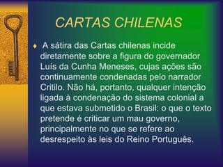 CARTAS CHILENAS
 A sátira das Cartas chilenas incide
diretamente sobre a figura do governador
Luís da Cunha Meneses, cujas ações são
continuamente condenadas pelo narrador
Critilo. Não há, portanto, qualquer intenção
ligada à condenação do sistema colonial a
que estava submetido o Brasil: o que o texto
pretende é criticar um mau governo,
principalmente no que se refere ao
desrespeito às leis do Reino Português.
 