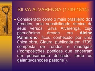 SILVA ALVARENGA (1749-1814)
 Considerado como o mais brasileiro dos
árcades, pela sensibilidade rítmica de
seus versos, Silva Alvarenga, cujo
pseudônimo árcade era Alcino
Palmireno, ficou conhecido por uma
única obra, Glaura, publicada em 1799,
composta de rondós e madrigais
(“composições poéticas que encerram
um pensamento delicado, terno ou
galante/canções pastoris”).
 