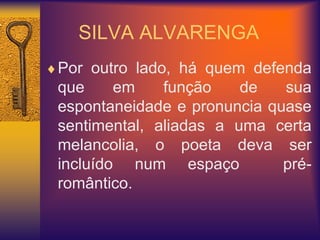 SILVA ALVARENGA
Por outro lado, há quem defenda
que em função de sua
espontaneidade e pronuncia quase
sentimental, aliadas a uma certa
melancolia, o poeta deva ser
incluído num espaço pré-
romântico.
 