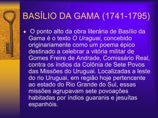 BASÍLIO DA GAMA (1741-1795)
 O ponto alto da obra literária de Basílio da
Gama é o texto O Uraguai, concebido
originariamente como um poema épico
destinado a celebrar a vitória militar de
Gomes Freire de Andrade, Comissário Real,
contra os índios da Colônia de Sete Povos
das Missões do Uruguai. Localizadas a leste
do rio Uruguai, em região hoje pertencente
ao estado do Rio Grande do Sul, essas
missões agrupavam sete povoações
habitadas por índios guaranis e jesuítas
espanhóis.
 