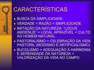 CARACTERÍSTICAS
 BUSCA DA SIMPLICIDADE:
 VERDADE = RAZÃO = SIMPLICIDADE
 IMITAÇÃO DA NATUREZA: “LOCUS
AMOENUS” = LOCAL APRAZÍVEL = CULTO
AO HOMEM NATURAL
 PASTORALISMO = CELEBRAÇÃO DA VIDA
PASTORIL (MODISMO E ARTIFICIALISMO)
 BUCOLISMO = ADEQUAÇÃO À HARMONIA
E SERENIDADE DA NATUREZA =
VALORIZAÇÃO DA VIDA NO CAMPO
 