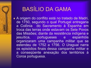 BASÍLIO DA GAMA
 A origem do conflito está no tratado de Madri,
de 1750, segundo o qual Portugal entregaria
a Colônia do Sacramento à Espanha em
troca das terras onde estavam os Sete Povos
das Missões; diante da resistência indígena e
jesuítica, portugueses e espanhóis
organizaram uma campanha militar que se
estendeu de 1752 a 1756. O Uraguai narra
os episódios finais dessa campanha militar e
a conseqüente anexação dos territórios à
Coroa portuguesa.
 