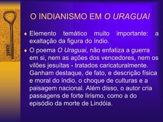 O INDIANISMO EM O URAGUAI
 Elemento temático muito importante: a
exaltação da figura do índio.
 O poema O Uraguai, não enfatiza a guerra
em si, nem as ações dos vencedores, nem os
vilões jesuítas - tratados caricaturalmente.
Ganham destaque, de fato, e descrição física
e moral do índio, o choque de culturas e a
paisagem nacional. Além disso, o autor cria
passagens de forte lirismo, como a do
episódio da morte de Lindóia.
 